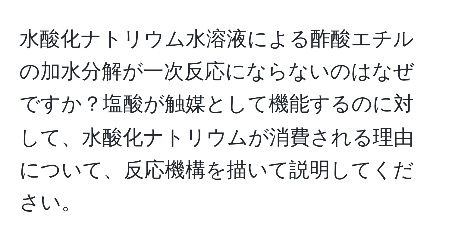 水酸化ナトリウム水溶液による酢酸エチルの加水分解が一次反応にならないのはなぜですか？塩酸が触媒として機能するのに対して、水酸化ナトリウムが消費される理由について、反応機構を描いて説明してください。