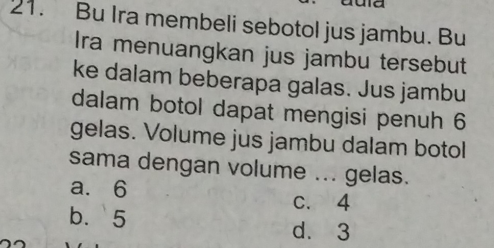 a
21. Bu Ira membeli sebotol jus jambu. Bu
Ira menuangkan jus jambu tersebut
ke dalam beberapa galas. Jus jambu
dalam botol dapat mengisi penuh 6
gelas. Volume jus jambu dalam botol
sama dengan volume ... gelas.
a. 6
c. 4
b. 5
d. 3