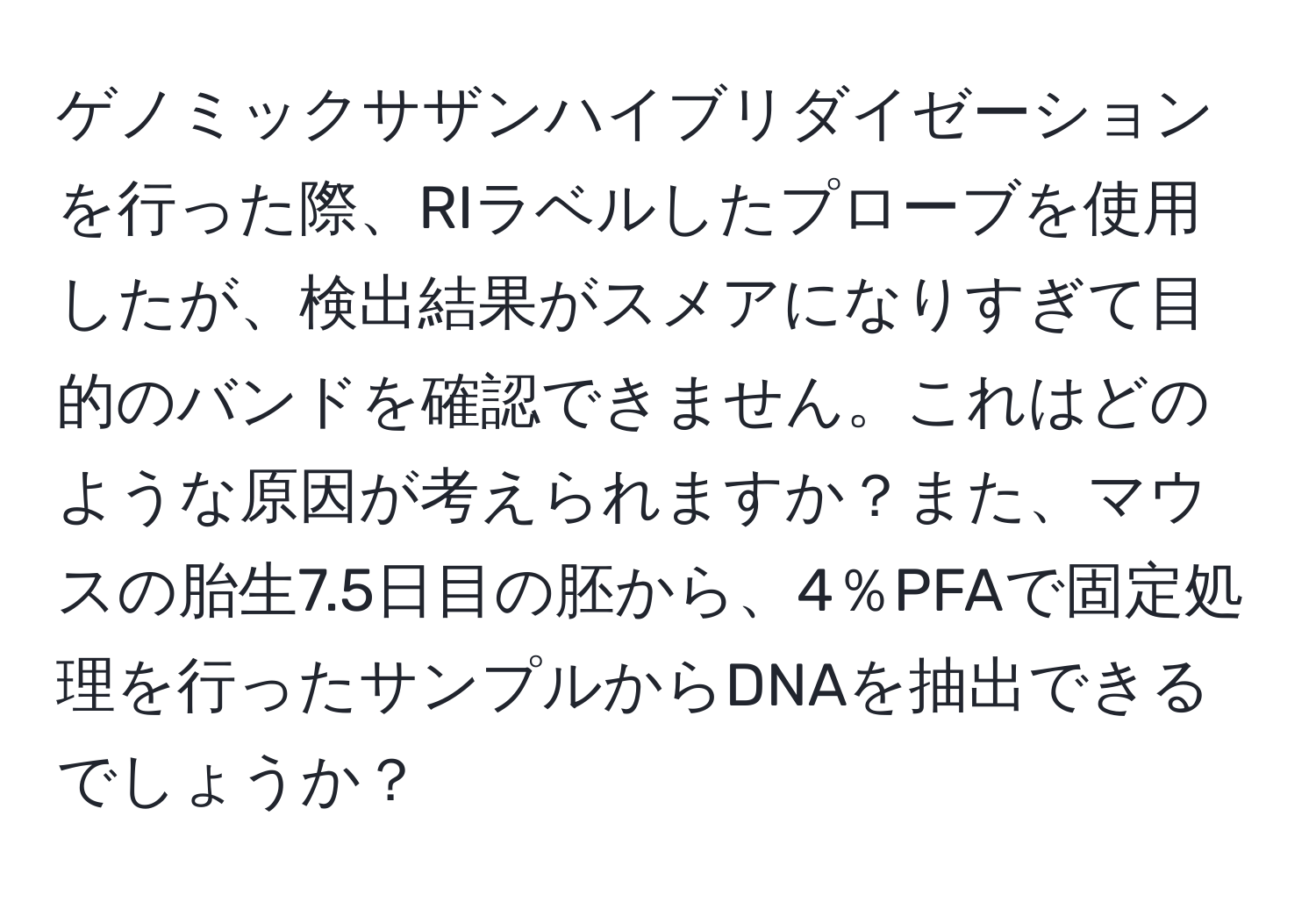 ゲノミックサザンハイブリダイゼーションを行った際、RIラベルしたプローブを使用したが、検出結果がスメアになりすぎて目的のバンドを確認できません。これはどのような原因が考えられますか？また、マウスの胎生7.5日目の胚から、4％PFAで固定処理を行ったサンプルからDNAを抽出できるでしょうか？