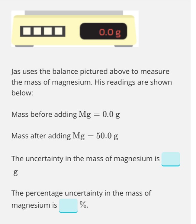 0.0 g
Jas uses the balance pictured above to measure 
the mass of magnesium. His readings are shown 
below: 
Mass before adding Mg=0.0g
Mass after adding Mg=50.0g
The uncertainty in the mass of magnesium is □
g
The percentage uncertainty in the mass of 
magnesium is □ %.