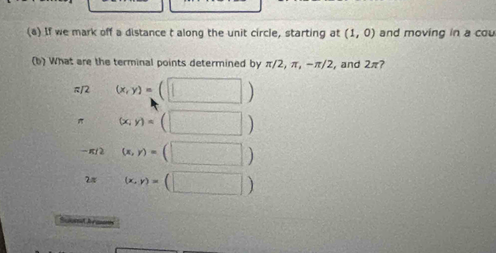 If we mark off a distance t along the unit circle, starting at (1,0) and moving in a cou 
(b) What are the terminal points determined by π/2, π, -π/2, and 2π? 
π12 (x,y)=(□ )
π (x,y)=(□ )
(x,y)=(□ )
2 (x,y)=(□ )
Sulum rmas