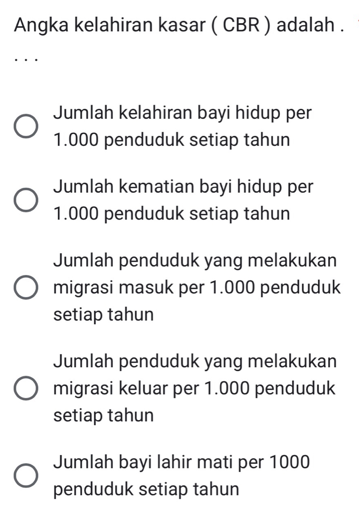 Angka kelahiran kasar ( CBR ) adalah .
· ··
Jumlah kelahiran bayi hidup per
1.000 penduduk setiap tahun
Jumlah kematian bayi hidup per
1.000 penduduk setiap tahun
Jumlah penduduk yang melakukan
migrasi masuk per 1.000 penduduk
setiap tahun
Jumlah penduduk yang melakukan
migrasi keluar per 1.000 penduduk
setiap tahun
Jumlah bayi lahir mati per 1000
penduduk setiap tahun