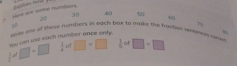 Explain how 
Here are some numbers.
20
30 40 50 60
70
Write one of these numbers in each box to make the fraction sentences correct. 10
You can use each number once only. 
B(
 1/2  of □ =□  1/4  of □ =□  1/5  of □ =□