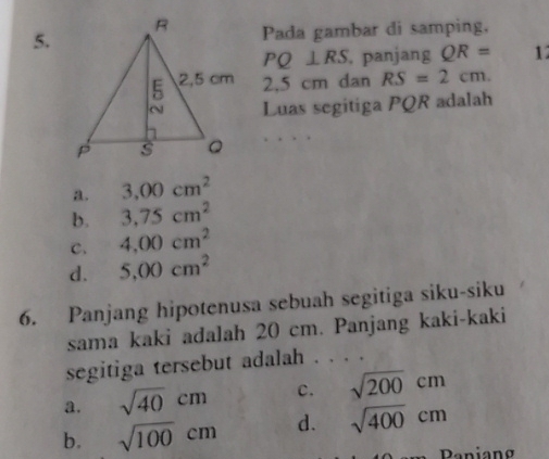 Pada gambar di samping,
PQ⊥ RS , panjang QR= 1
2.5 cm dan RS=2cm. 
Luas segitiga PQR adalah
a. 3.00cm^2
b. 3.75cm^2
C. 4,00cm^2
d. 5,00cm^2
6. Panjang hipotenusa sebuah segitiga siku-siku
sama kaki adalah 20 cm. Panjang kaki-kaki
segitiga tersebut adalah . . . .
a. sqrt(40)cm c. sqrt(200)cm
b. sqrt(100)cm d. sqrt(400)cm
Paniang