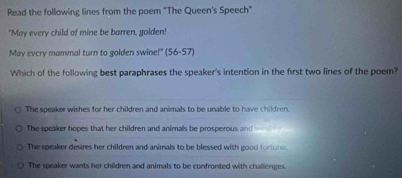 Read the following lines from the poem “The Queen's Speech”
"May every child of mine be barren, golden!
May every mammal turn to golden swine!" (56-57)
Which of the following best paraphrases the speaker's intention in the first two lines of the poem?
The speaker wishes for her children and animals to be unable to have children.
The speaker hopes that her children and animals be prosperous and wl
The speaker desires her children and animals to be blessed with good fortune.
The speaker wants her children and animals to be confronted with challenges.