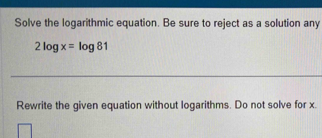 Solve the logarithmic equation. Be sure to reject as a solution any
2log x=log 81
Rewrite the given equation without logarithms. Do not solve for x.