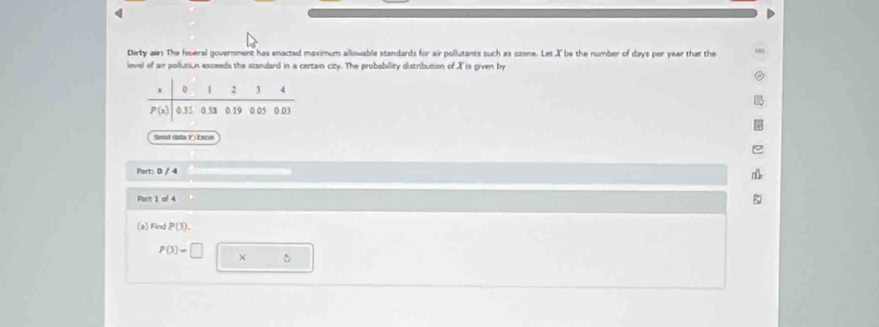 Dirty airs The feveral government has enacted maximum allowable standards for air pollutants such as ozone. Let X be the number of days per year that the
level of air pollutión exceeds the standard in a certain city. The probability distribution of X is given try
Send data V) Exces
Part: 0 / 4
Part 1 of 4
(a) Find P(3).
P(3)=□ × □