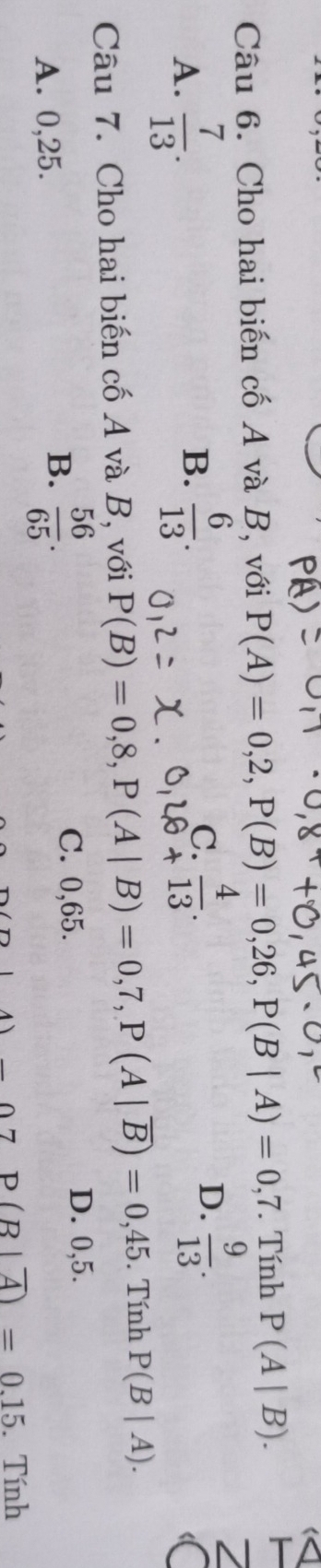 Cho hai biến cố A và B, với P(A)=0,2, P(B)=0,26, P(B|A)=0,7. Tính P(A|B).
A.  7/13 .  6/13 . 
B.
C.
D.  9/13 . 
Câu 7. Cho hai biến cố A và B, với P(B)=0,8, P(A|B)=0,7, P(A|overline B)=0,45. Tính P(B|A).
C. 0,65. D. 0,5.
A. 0,25.
B.  56/65 .
_ circ 7P(B|overline A)=0.15. Tính