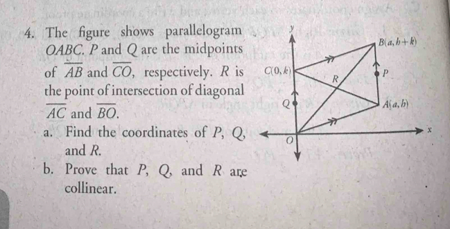 The figure shows parallelogram
OABC. P and Q are the midpoints
of overline AB and overline CO , respectively. R is
the point of intersection of diagonal
overline AC and overline BO.
a. Find the coordinates of P, Q,
and R.
b. Prove that P, Q, and R are
collinear.