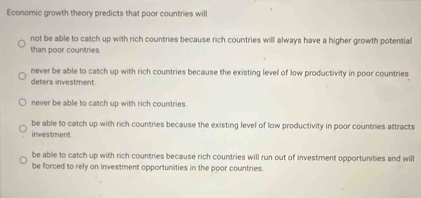 Economic growth theory predicts that poor countries will
not be able to catch up with rich countries because rich countries will always have a higher growth potential
than poor countries.
never be able to catch up with rich countries because the existing level of low productivity in poor countries
deters investment.
never be able to catch up with rich countries.
be able to catch up with rich countries because the existing level of low productivity in poor countries attracts
investment.
be able to catch up with rich countries because rich countries will run out of investment opportunities and will
be forced to rely on investment opportunities in the poor countries.