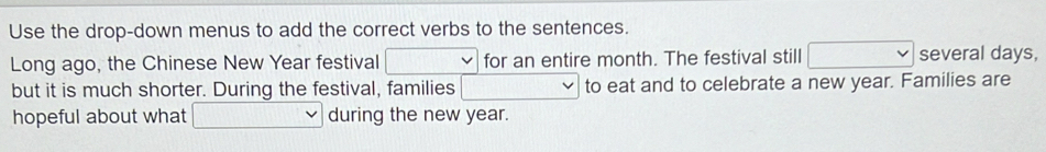 Use the drop-down menus to add the correct verbs to the sentences. 
Long ago, the Chinese New Year festival for an entire month. The festival still several days, 
but it is much shorter. During the festival, families to eat and to celebrate a new year. Families are 
hopeful about what during the new year.