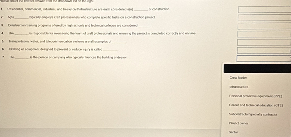 sease select the correct answer from the dropdown list on the right.
1. Residential, commercial, industnal, and heavy civil/infrastructure are each considered a(n) _of construction
2. A(n) _ typically employs craft professionals who complete specific tasks on a construction project.
3. Construction training programs offered by high schools and technical colleges are considered_
4. The_ is responsible for overseeing the team of craft professionals and ensuring the project is completed correctly and on time
6. Transportation, water, and telecommunication systems are all examples of_
6. Clothing or equipment designed to prevent or reduce injury is called
_
7 The_ is the person or company who typically finances the building endeavor
Crew leader
Infrastructure
Personal protective equipment PPE
Career and technical education (CTE)
Subcontractor/specialty contractor
Project owner
Sector