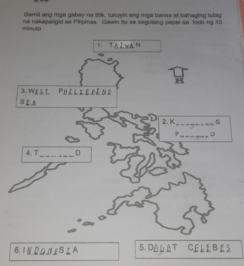 Gamit ang mga gabay na titik, tukuyin ang mga bansa at bahaging tubig 
na nakapaligid sa Pilipinas. Gawin ito sa sagutang papel sa loob ng 10
minuto 
1. T A Z WA N 
H 
3..WE S T Philir pảne 
SEA 
2. K_ G 
_P 
4. T_ D 
6. INDONESIA 5. DAA T CELEBES