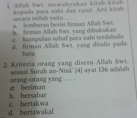 Allah Swt. mewahyukan kitab-kitab
kepada para nabi dan rasul. Arti kitab
secara istilah yaitu . . . .
a. lembaran berisi firman Allah Swt.
b. firman Allah Swt. yang dibukukan
c. kumpulan suhuf para nabi terdahulu
d. firman Allah Swt. yang ditulis pada
batu
2. Kriteria orang yang diseru Allah Swt.
sesuai Surah an-Nisā’ [4] ayat 136 adalah
orang-orang yang . . . .
a beriman
b. bersabar
c. bertakwa
d. bertawakal