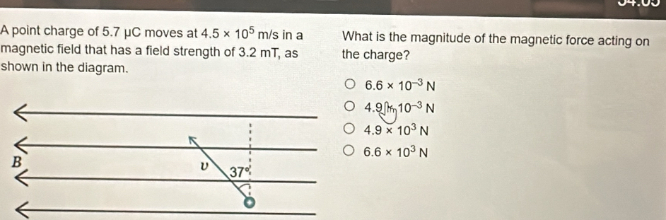 A point charge of 5.7 μC moves at 4.5* 10^5m/s in a What is the magnitude of the magnetic force acting on
magnetic field that has a field strength of 3.2 mT, as the charge?
shown in the diagram.
6.6* 10^(-3)N
4.9]m1010^(-3)N
4.9* 10^3N
6.6* 10^3N