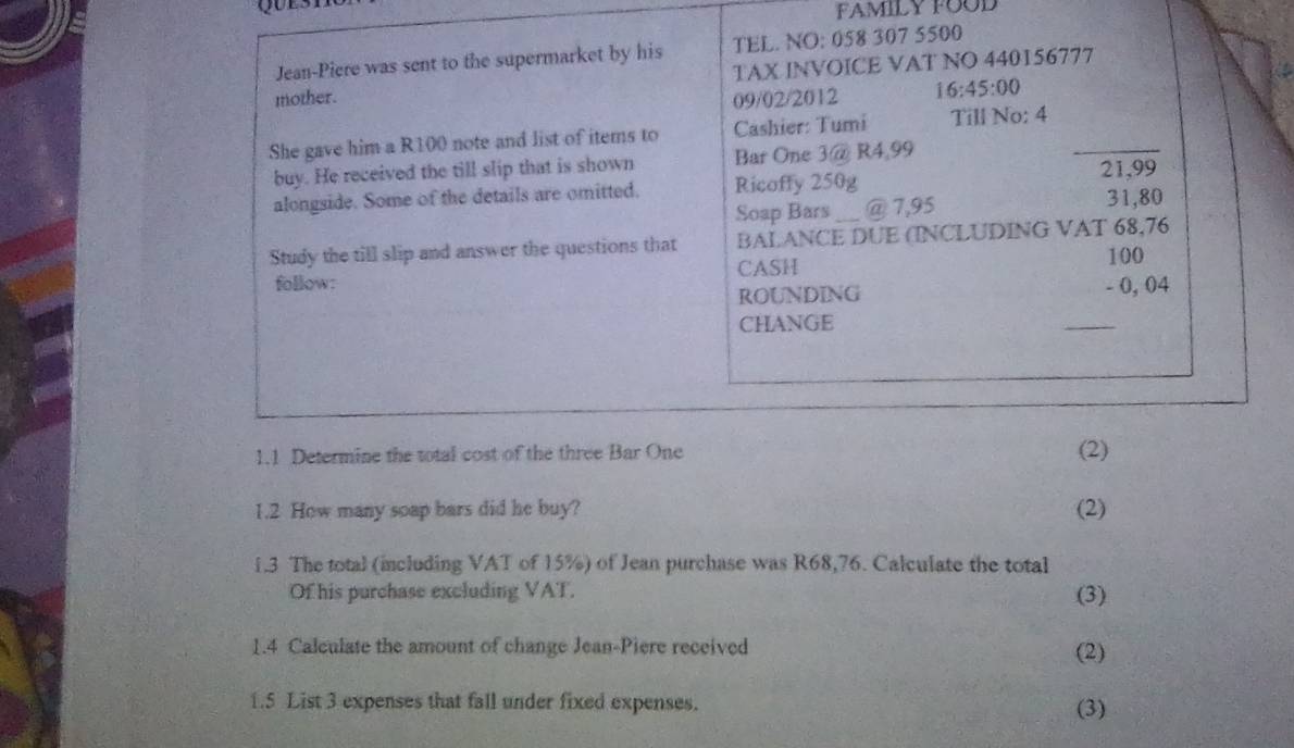 FAMILY FOOD 
Jean-Piere was sent to the supermarket by his TEL. NO: 058 307 5500
TAX INVOICE VAT NO 440156777
mother. 09/02/2012 16:45:00 
She gave him a R100 note and list of items to Cashier: Tumi Till No: 4 _ 
buy. He received the till slip that is shown Bar One 3 @ R4,99 21,99
alongside. Some of the details are omitted. Ricoffy 250g
Soap Bars _@ 7,95 31,80
Study the till slip and answer the questions that BALANCE DUE (INCLUDING VAT 68,76
follow: CASH 100
ROUNDING - 0, 04
CHANGE 
_ 
1.1 Determine the total cost of the three Bar One (2) 
1.2 How many soap bars did he buy? (2) 
1.3 The total (including VAT of 15%) of Jean purchase was R68,76. Calculate the total 
Of his purchase excluding VAT. (3) 
1.4 Calculate the amount of change Jean-Piere received (2) 
1.5 List 3 expenses that fall under fixed expenses. (3)