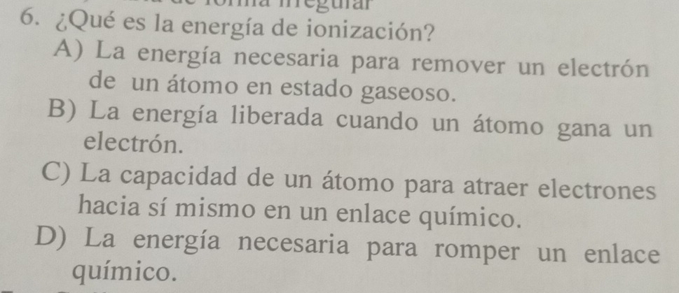 meguran
6. ¿Qué es la energía de ionización?
A) La energía necesaria para remover un electrón
de un átomo en estado gaseoso.
B) La energía liberada cuando un átomo gana un
electrón.
C) La capacidad de un átomo para atraer electrones
hacia sí mismo en un enlace químico.
D) La energía necesaria para romper un enlace
químico.