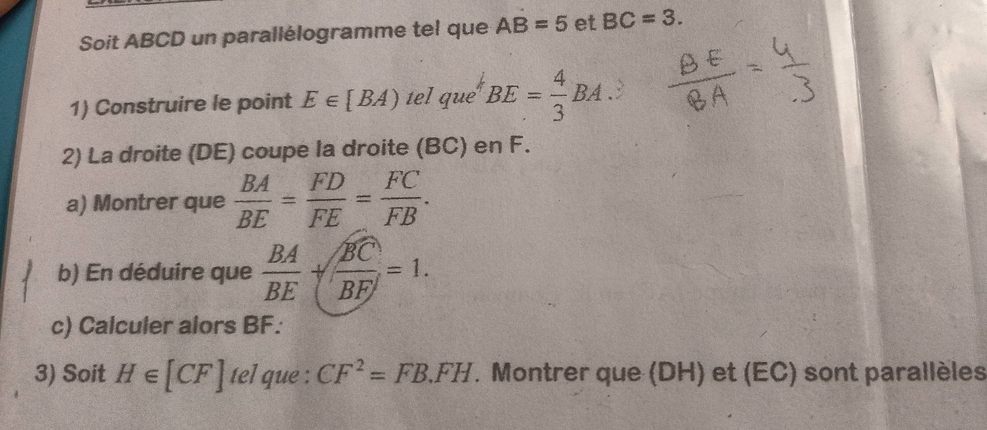 Soit ABCD un parallélogramme tel que AB=5 et BC=3. 
1) Construire le point E∈ [BA) tel que BE= 4/3 BA the 
2) La droite (DE) coupe la droite (BC) en F. 
a) Montrer que  BA/BE = FD/FE = FC/FB . 
b) En déduire que  BA/BE + BC/BF =1. 
c) Calculer alors BF : 
3) Soit H∈ [CF] tel que : CF^2=FB.FH. Montrer que (DH) et (EC) sont parallèles