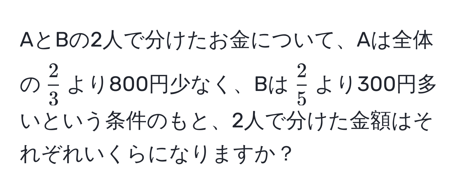 AとBの2人で分けたお金について、Aは全体の$ 2/3 $より800円少なく、Bは$ 2/5 $より300円多いという条件のもと、2人で分けた金額はそれぞれいくらになりますか？