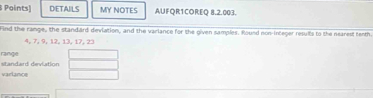 Points] DETAILS MY NOTES AUFQR1COREQ 8.2.003. 
Find the range, the standard deviation, and the variance for the given samples. Round non-integer results to the nearest tenth.
4, 7, 9, 12, 13, 17, 23
range 
standard deviation 
variance