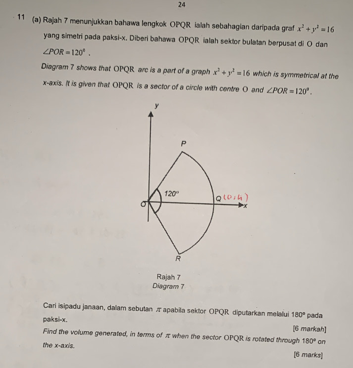 24
11 (a) Rajah 7 menunjukkan bahawa lengkok OPQR ialah sebahagian daripada graf x^2+y^2=16
yang simetri pada paksi-x. Diberi bahawa OPQR ialah sektor bulatan berpusat di O dan
∠ POR=120°.
Diagram 7 shows that OPQR arc is a part of a graph x^2+y^2=16 which is symmetrical at the
x-axis. It is given that OPQR is a sector of a circle with centre O and ∠ POR=120°.
Rajah 7
Diagram 7
Cari isipadu janaan, dalam sebutan π apabila sektor OPQR diputarkan melalui 180°
paksi-x. pada
[6 markah]
Find the volume generated, in terms of π when the sector OPQR is rotated through 180° on
the x-axis. [6 marks]