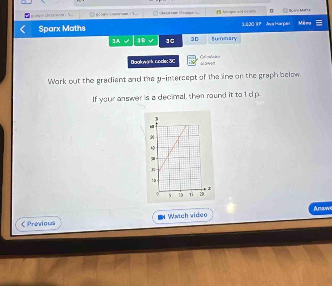 google classroom + Y... google classroom - Y. Classroom Managem... Assignment details : Sparx Maths 
Sparx Maths 2 620 XP Ava Harper Menu 
3A 3B 3C 3D Summary 
Bookwork code: 3C Calculator 
allowed 
Work out the gradient and the y-intercept of the line on the graph below. 
If your answer is a decimal, then round it to 1 d.p. 
Answe 
Watch video 
Previous