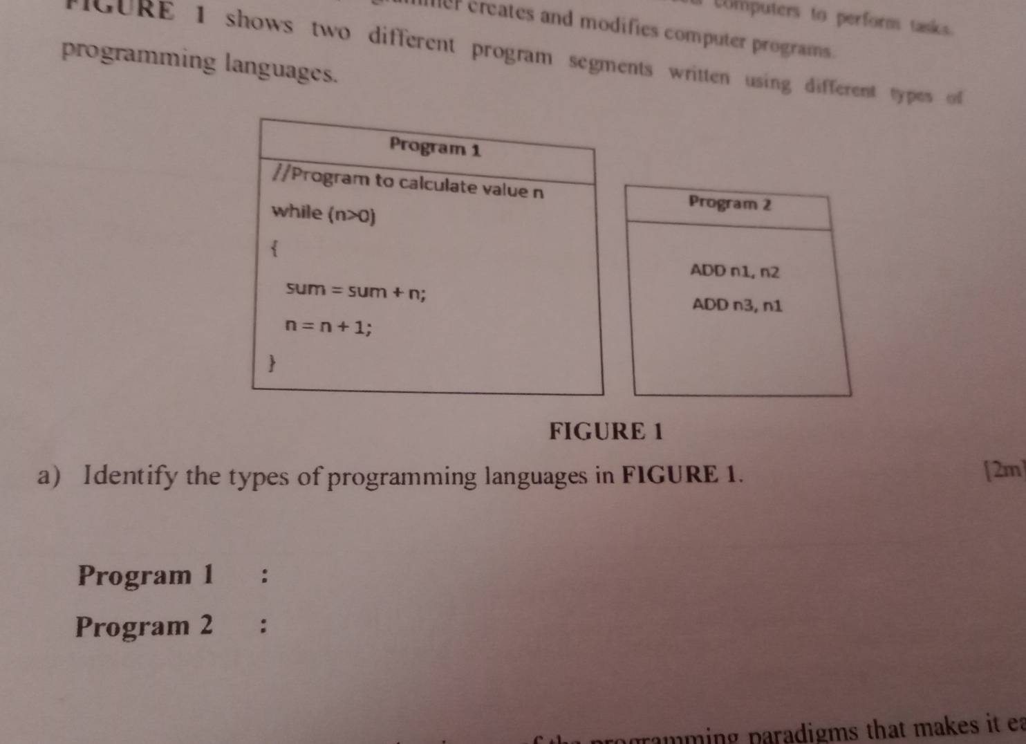 Computers to perform tasks
mer creates and modifies computer programs.
rGURE 1 shows two different program segments written using different types  
programming languages.
Program 2
ADD n1, n2
ADD n3, n1
FIGURE 1
a Identify the types of programming languages in FIGURE 1. [2m]
Program 1 ₹：
Program 2 :
pramming paradigms that makes it ea