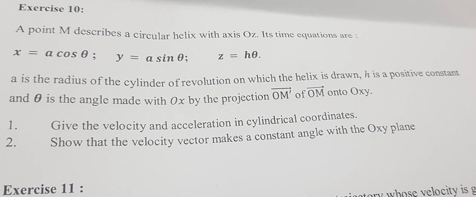 A point M describes a circular helix with axis Oz. Its time equations are :
x=acos θ; y=asin θ; z=hθ. 
a is the radius of the cylinder of revolution on which the helix is drawn, h is a positive constant 
and θ is the angle made with Ox by the projection vector OM' of vector OM onto Oxy. 
1. Give the velocity and acceleration in cylindrical coordinates. 
2. Show that the velocity vector makes a constant angle with the Oxy plane 
Exercise 11 :
ory w hose velocity is g