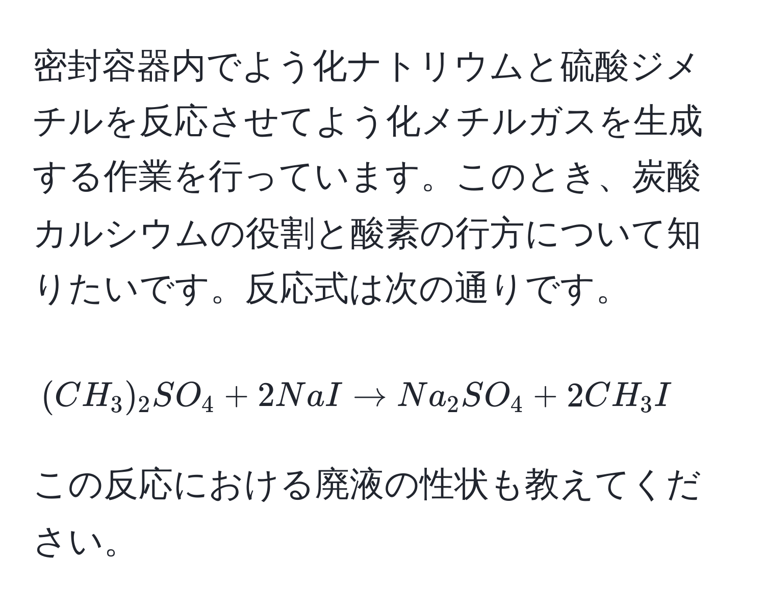 密封容器内でよう化ナトリウムと硫酸ジメチルを反応させてよう化メチルガスを生成する作業を行っています。このとき、炭酸カルシウムの役割と酸素の行方について知りたいです。反応式は次の通りです。 
[(CH_3)_2SO_4 + 2NaI arrow Na_2SO_4 + 2CH_3I] 
この反応における廃液の性状も教えてください。