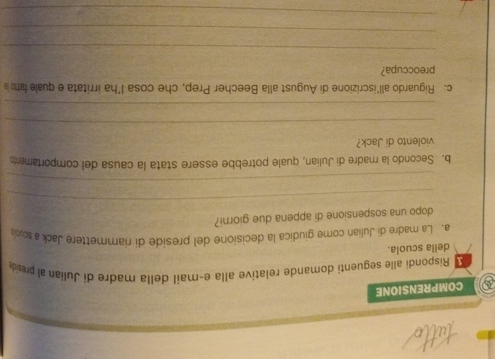 a COMPRENSIONE 
Rispondi alle seguenti domande relative alla eçmail della madre di Julian al preside 
della scuola. 
a. La madre di Julian come giudica la decisione del preside di riammettere Jack a sculla 
_ 
dopo una sospensione di appena due giorni? 
_ 
b. Secondo la madre di Julian, quale potrebbe essere stata la causa del comportamento 
violento di Jack? 
_ 
_ 
c. Riguardo all’iscrizione di August alla Beecher Prep, che cosa l’ha irritata e quale fatto a 
preoccupa? 
_ 
_ 
_