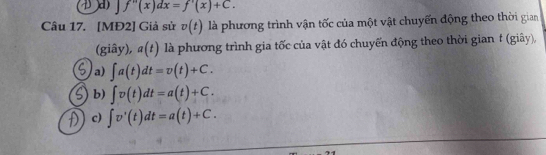 f''(x)dx=f'(x)+C. 
Câu 17. [MĐ2] Giả sử v(t) là phương trình vận tốc của một vật chuyến động theo thời gian
(giây), a(t) là phương trình gia tốc của vật đó chuyến động theo thời gian t (giây),
a) ∈t a(t)dt=v(t)+C.
b) ∈t v(t)dt=a(t)+C.
c) ∈t v'(t)dt=a(t)+C.