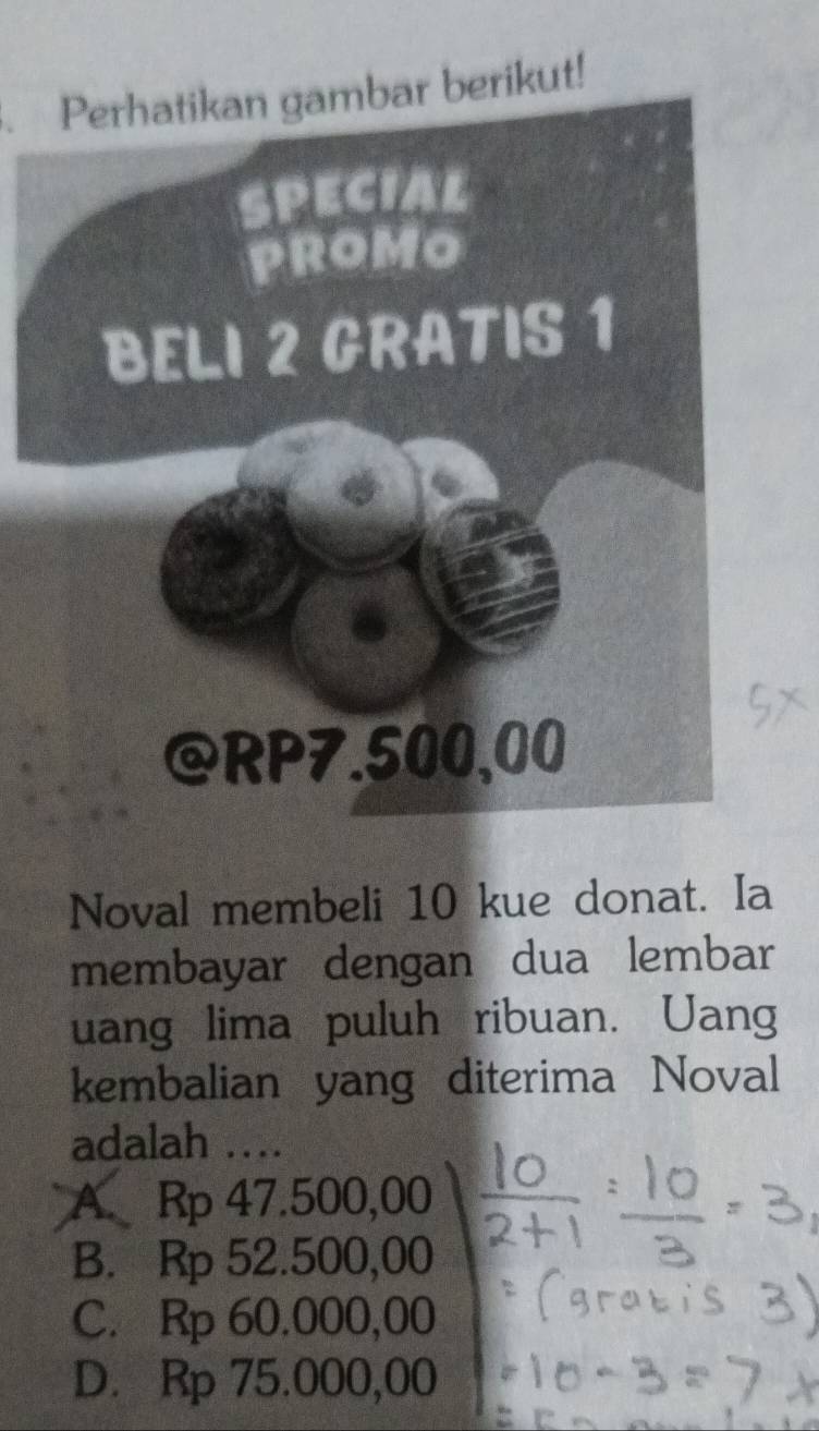 Perhatikan gambar berikut!
Noval membeli 10 kue donat. Ia
membayar dengan dua lembar
uang lima puluh ribuan. Uang
kembalian yang diterima Noval
adalah ….
A. Rp 47.500,00
B. Rp 52.500,00
C. Rp 60.000,00
D. Rp 75.000,00