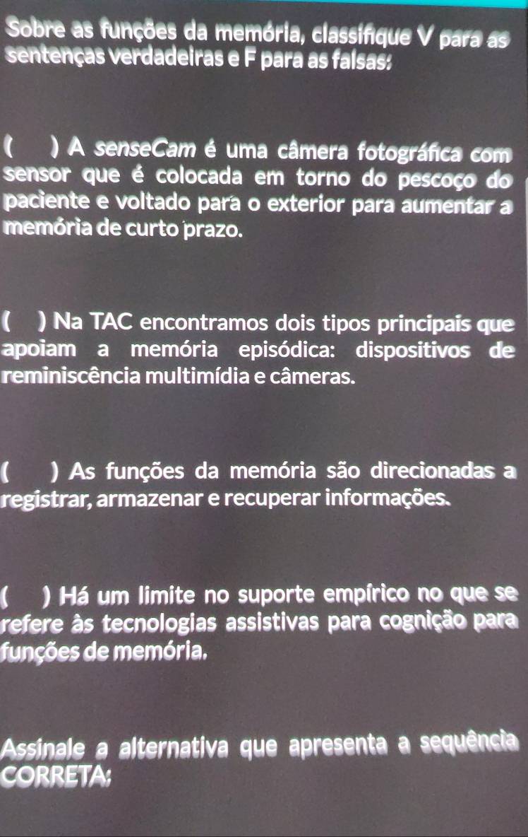 Sobre as funções da memória, classifique V para as 
sentenças verdadeiras e F para as faísas: 
( ) A senseCam é uma câmera fotográfica com 
sensor que é colocada em torno do pescoço do 
paciente e voltado para o exterior para aumentar a 
memória de curto prazo. 
( ) Na TAC encontramos dois tipos principais que 
apoiam a memória episódica: dispositivos de 
reminiscência multimídia e câmeras. 
C ) As funções da memória são direcionadas a 
registrar, armazenar e recuperar informações. 
C ) Há um limite no suporte empírico no que se 
refere às tecnologias assistivas para cognição para 
funções de memória. 
Assinale a alternativa que apresenta a sequência 
CORRETA;