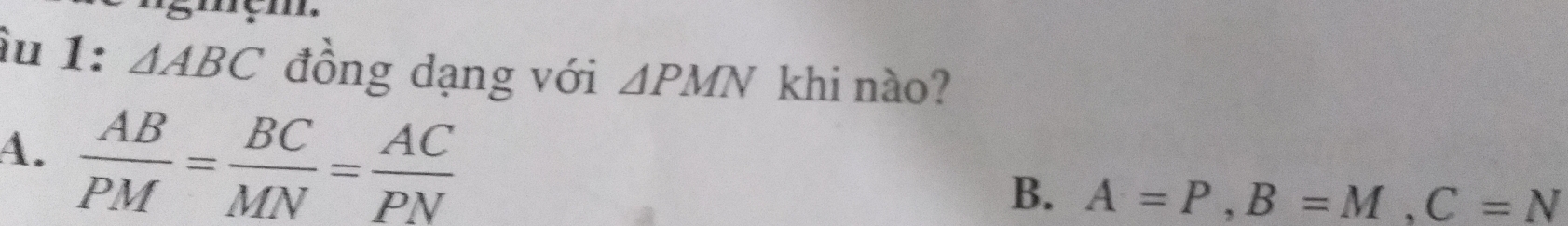 àu 1: △ ABC đồng dạng với △ PMN khi nào?
A.  AB/PM = BC/MN = AC/PN 
B. A=P, B=M, C=N