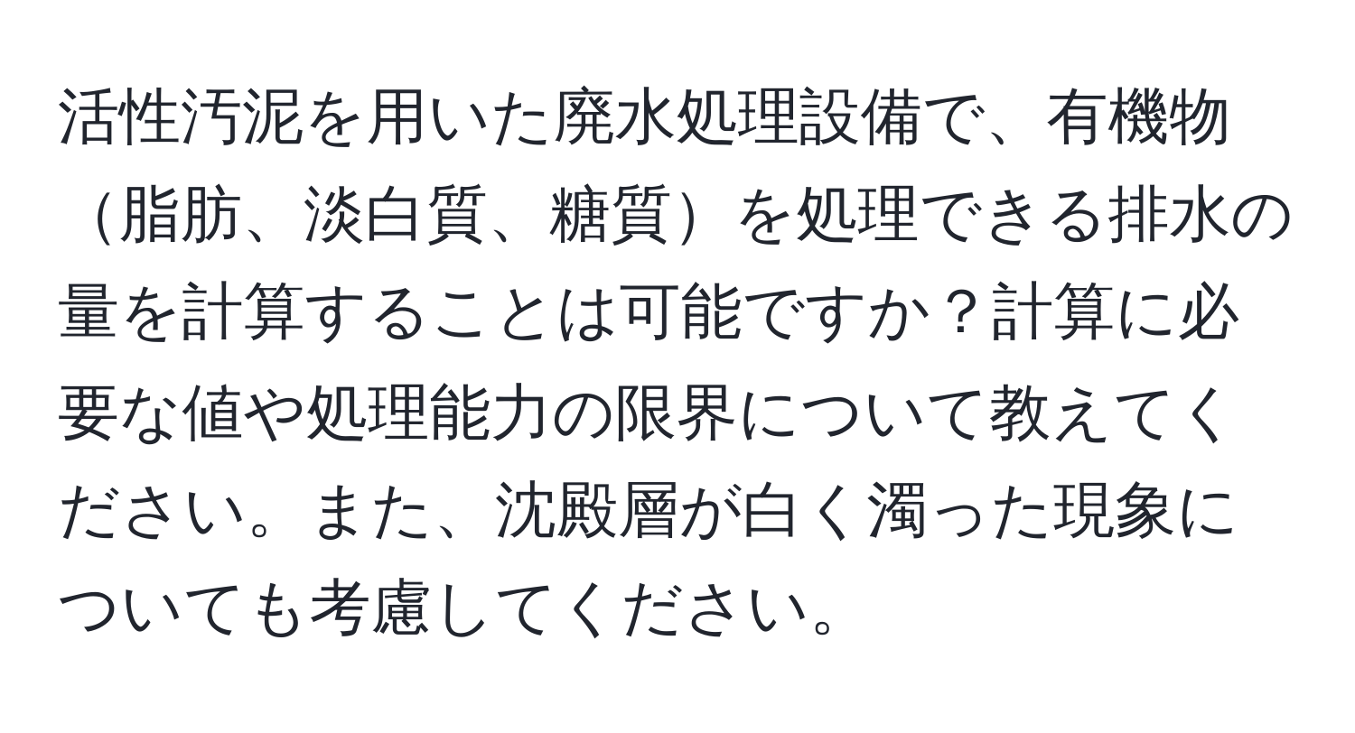 活性汚泥を用いた廃水処理設備で、有機物脂肪、淡白質、糖質を処理できる排水の量を計算することは可能ですか？計算に必要な値や処理能力の限界について教えてください。また、沈殿層が白く濁った現象についても考慮してください。