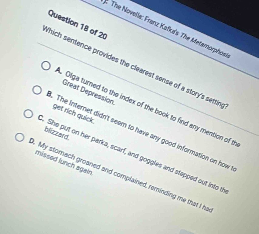 The Novella: Franz Kafka's The Metamorphos
Which sentence provides the clearest sense of a story's settin
Great Depression
Olga turned to the index of the book to find any mention of t
get rich quick.. The Internet didn't seem to have any good information on how
blizzard.. She put on her parka, scarf, and goggles and stepped out into th
missed lunch again. My stomach groaned and complained, reminding me that I ha