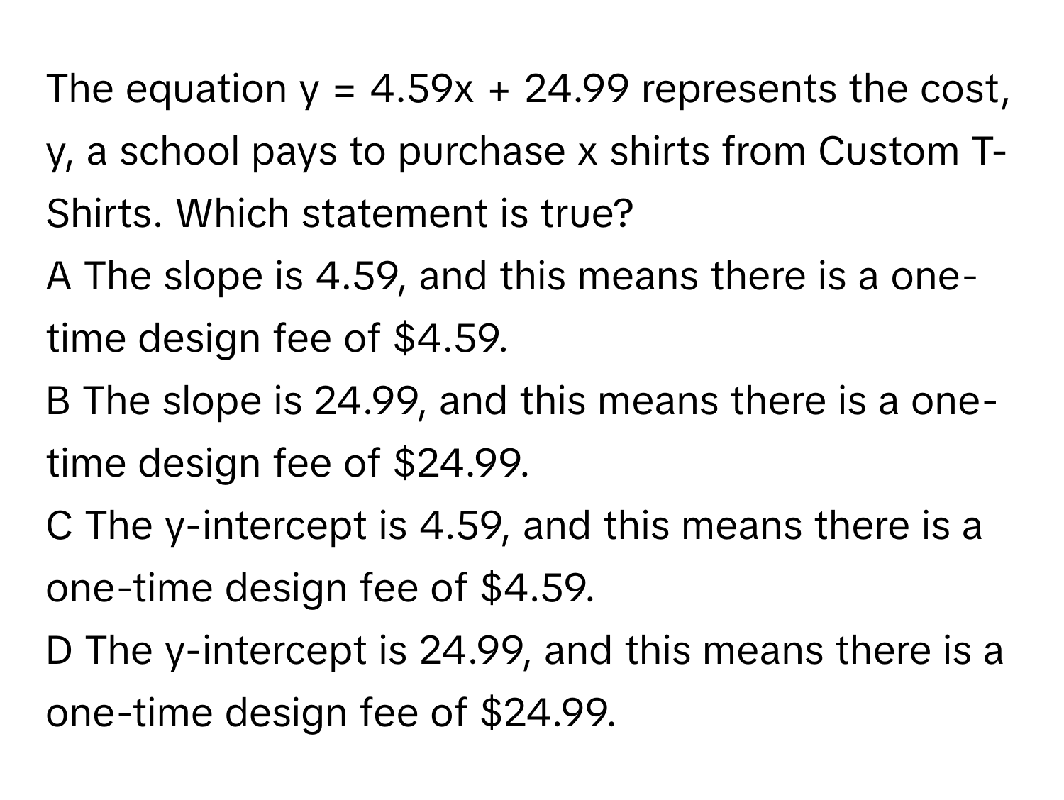 The equation  y = 4.59x + 24.99 represents the cost, y, a school pays to purchase x shirts from Custom T-Shirts. Which statement is true?
A The slope is 4.59, and this means there is a one-time design fee of $4.59.
B The slope is 24.99, and this means there is a one-time design fee of $24.99.
C The y-intercept is 4.59, and this means there is a one-time design fee of $4.59.
D The y-intercept is 24.99, and this means there is a one-time design fee of $24.99.