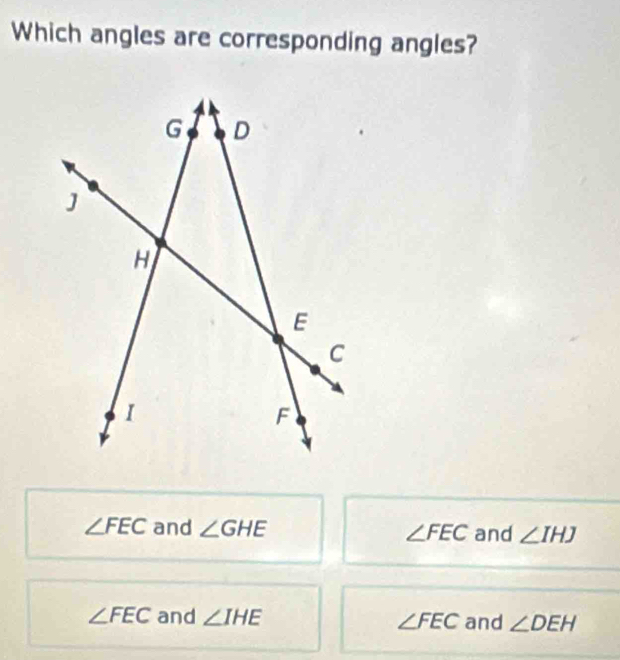 Which angles are corresponding angles?
∠ FEC and ∠ GHE ∠ FEC and ∠ IHJ
∠ FEC and ∠ IHE ∠ FEC and ∠ DEH