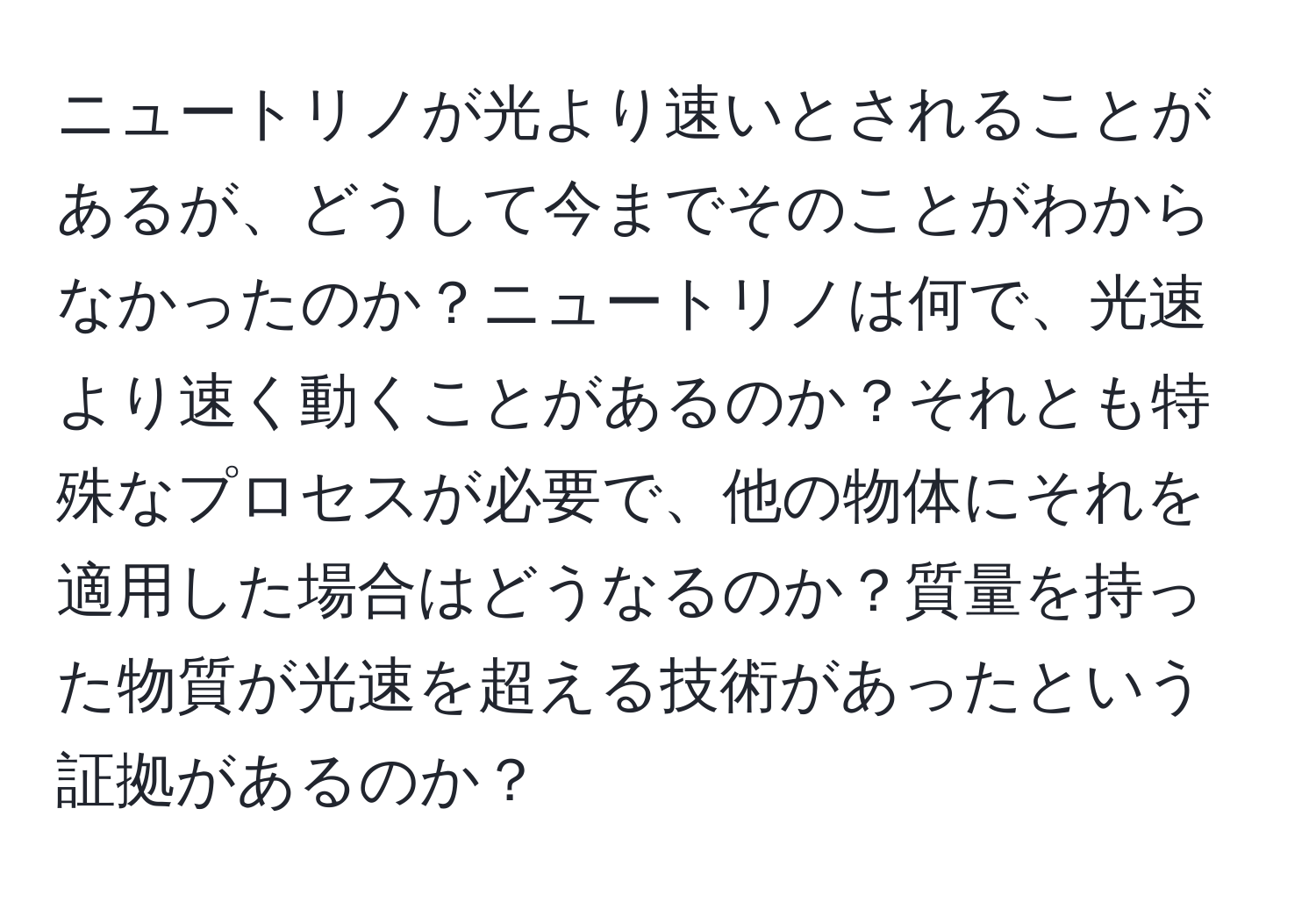 ニュートリノが光より速いとされることがあるが、どうして今までそのことがわからなかったのか？ニュートリノは何で、光速より速く動くことがあるのか？それとも特殊なプロセスが必要で、他の物体にそれを適用した場合はどうなるのか？質量を持った物質が光速を超える技術があったという証拠があるのか？