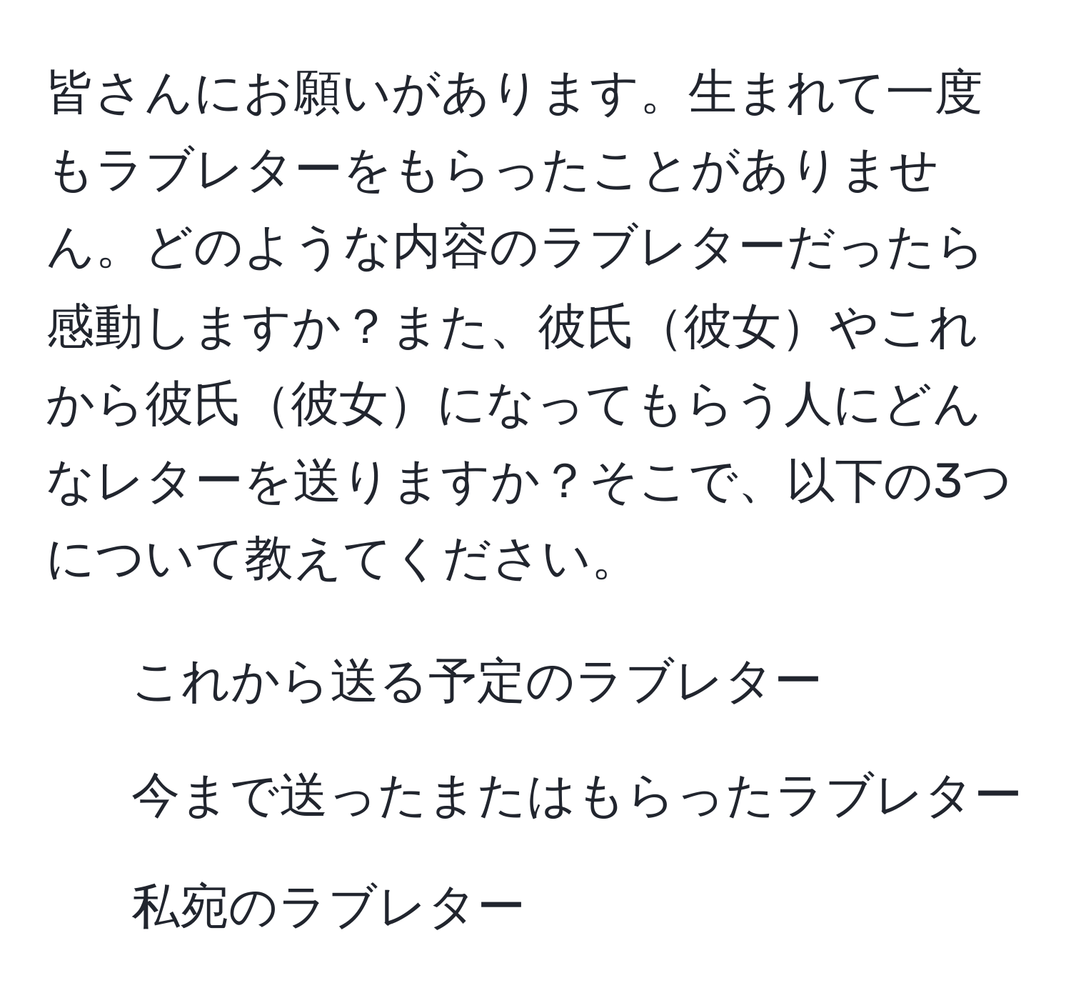 皆さんにお願いがあります。生まれて一度もラブレターをもらったことがありません。どのような内容のラブレターだったら感動しますか？また、彼氏彼女やこれから彼氏彼女になってもらう人にどんなレターを送りますか？そこで、以下の3つについて教えてください。  
1. これから送る予定のラブレター  
2. 今まで送ったまたはもらったラブレター  
3. 私宛のラブレター