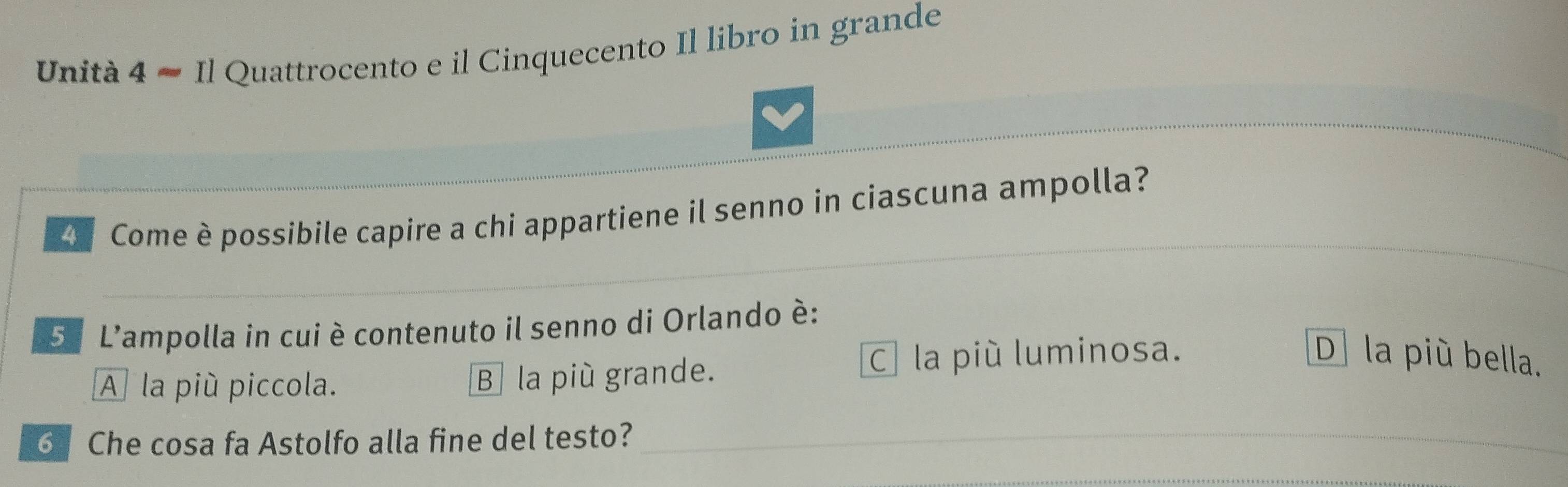 Unità 4 ≈ Il Quattrocento e il Cinquecento Il libro in grande
Come è possibile capire a chi appartiene il senno in ciascuna ampolla?
5º L'ampolla in cui è contenuto il senno di Orlando é:
A la più piccola. B la più grande.
C la più luminosa. D] la più bella.
6 Che cosa fa Astolfo alla fine del testo?