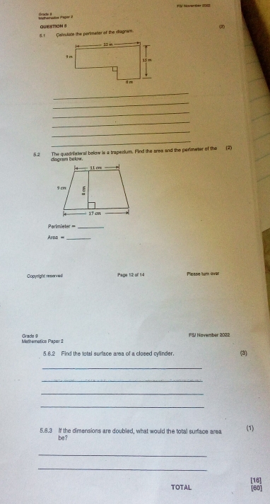 FlV November 2012 
Meherazim Pajer 2 Grade 4 
QUE stioN 5 
S. f Calculsto the parimetor of the diagnsm (2) 
_ 
_ 
_ 
_ 
_ 
_ 
5.2 The quadrilateral bolow is a brapezium. Find the aree and the perimeter of the (2) 
diagram below. 
Parlmiete = _ 
_ Area= 
Copynight reserved Page 12 of 14 Please turn ovel 
Mathematics Papar 2 Grade 9 
FSJ November 2022 
5.6.2 Find the total surface area of a closed cylinder (3) 
_ 
_ 
_ 
_ 
5.6.3 if the dimensions are doubled, what would the total surface area 
(1) 
be? 
_ 
_ 
[16] 
TOTAL [60]