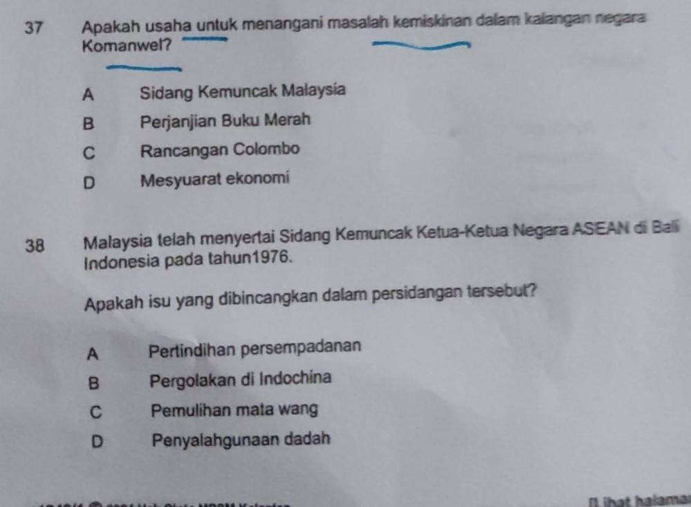 Apakah usaha untuk menangani masalah kemiskinan dalam kalangan negara
Komanwel?
A Sidang Kemuncak Malaysia
B Perjanjian Buku Merah
C Rancangan Colombo
D Mesyuarat ekonomi
38 Malaysia telah menyertai Sidang Kemuncak Ketua-Ketua Negara ASEAN di Bali
Indonesia pada tahun1976.
Apakah isu yang dibincangkan dalam persidangan tersebut?
A Pertindihan persempadanan
B Pergolakan di Indochina
C a Pemulihan mata wang
D . Penyalahgunaan dadah
l ihat halama