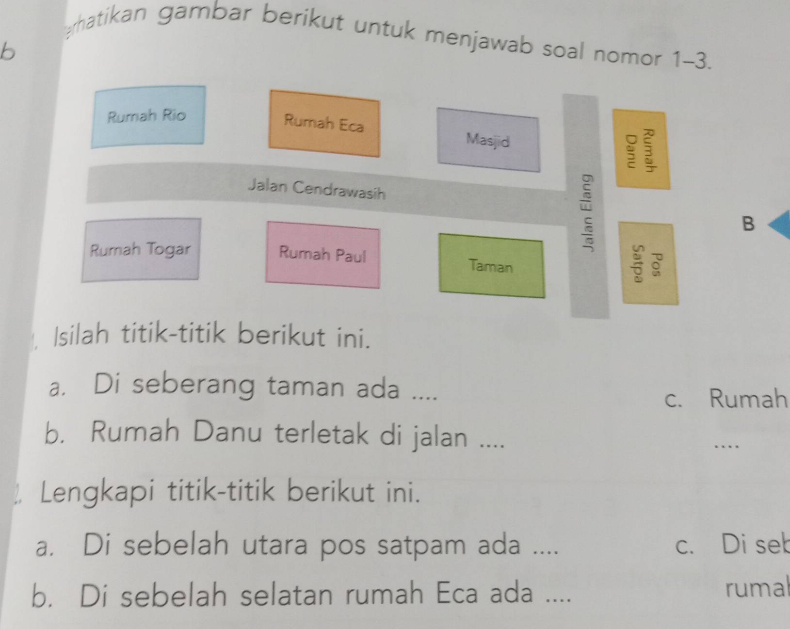 rhatikan gambar berikut untuk menjawab soal nomor 1-3.
b
Rumah Rio
Rumah Eca 3
Masjid ς
Jalan Cendrawasih B
Rumah Togar Rumah Paul Taman

Isilah titik-titik berikut ini.
a. Di seberang taman ada ....
c. Rumah
b. Rumah Danu terletak di jalan ....
…
Lengkapi titik-titik berikut ini.
a. Di sebelah utara pos satpam ada .... c. Di seb
b. Di sebelah selatan rumah Eca ada .... rumal