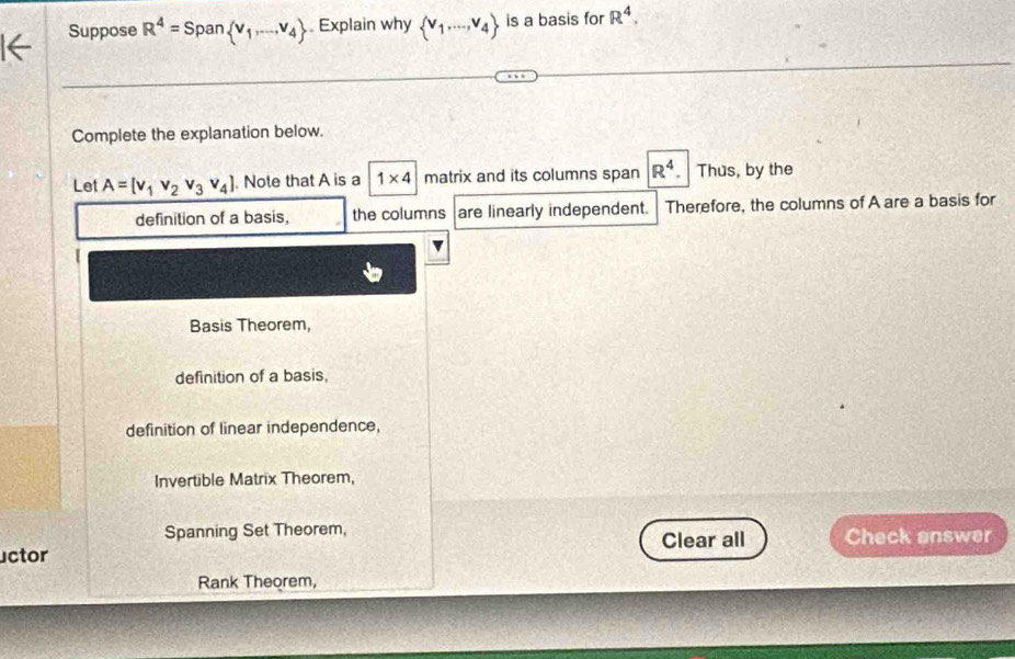 Suppose R^4=Span v_1,...,v_4. Explain why  v_1,...,v_4 is a basis for R^4. 
Complete the explanation below.
Let A=[v_1v_2v_3v_4]. Note that A is a 1* 4 matrix and its columns span R^4. Thus, by the
definition of a basis, the columns are linearly independent. Therefore, the columns of A are a basis for
[
Basis Theorem,
definition of a basis,
definition of linear independence,
Invertible Matrix Theorem,
Spanning Set Theorem, Clear all Check answer
uctor
Rank Theorem,