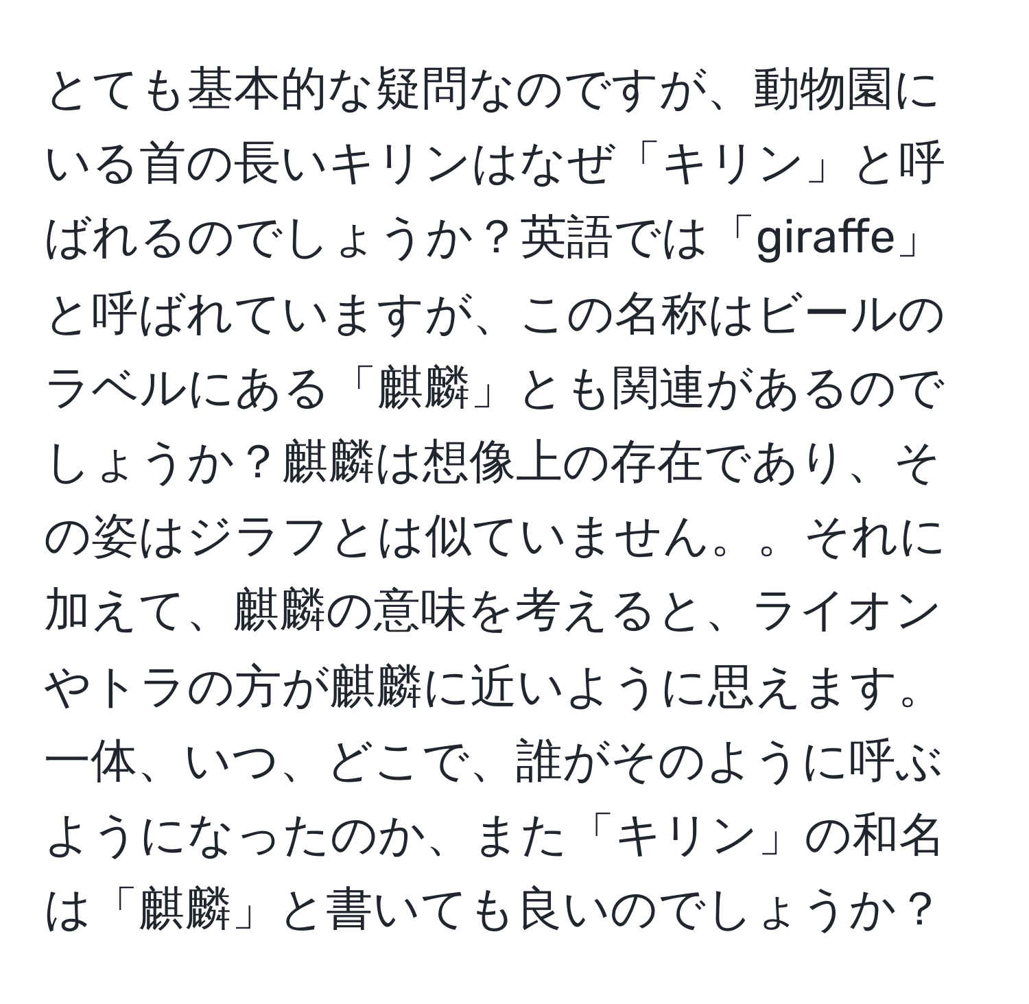 とても基本的な疑問なのですが、動物園にいる首の長いキリンはなぜ「キリン」と呼ばれるのでしょうか？英語では「giraffe」と呼ばれていますが、この名称はビールのラベルにある「麒麟」とも関連があるのでしょうか？麒麟は想像上の存在であり、その姿はジラフとは似ていません。。それに加えて、麒麟の意味を考えると、ライオンやトラの方が麒麟に近いように思えます。一体、いつ、どこで、誰がそのように呼ぶようになったのか、また「キリン」の和名は「麒麟」と書いても良いのでしょうか？