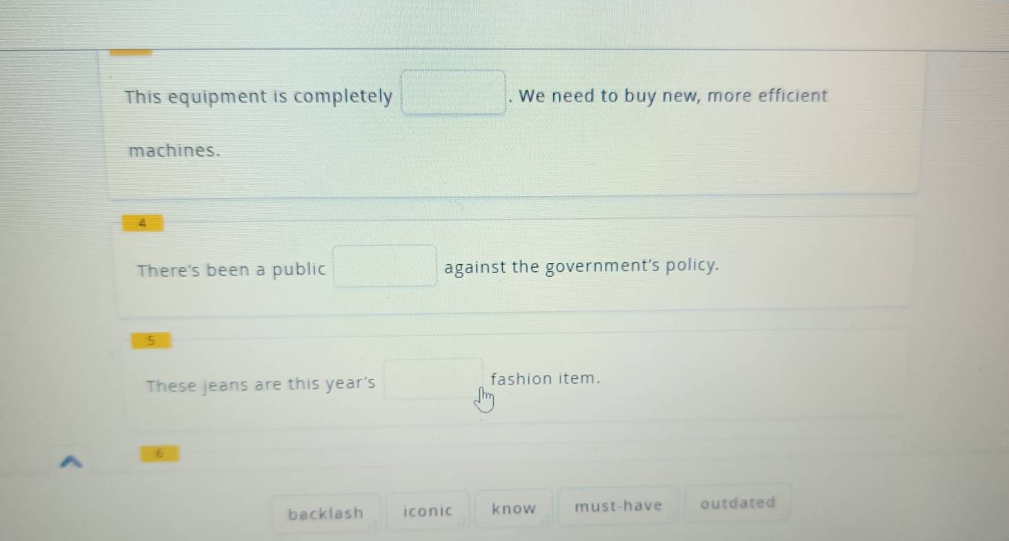 This equipment is completely □. We need to buy new, more efficient
machines.
4
There's been a public □ against the government's policy.
5
These jeans are this year's □° fashion item.
6
backlash iconic know must-have outdated