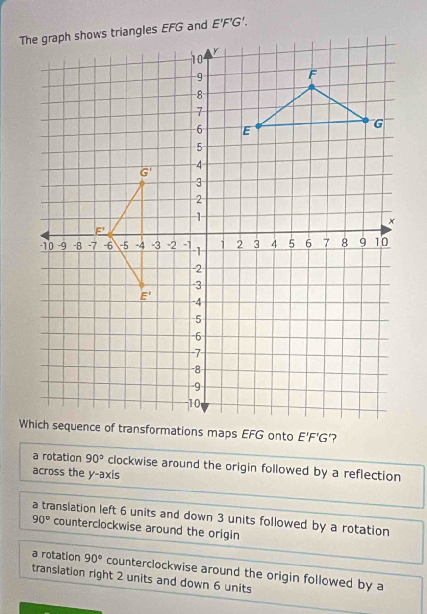 a rotation 90° clockwise around the origin followed by a reflection
across the y-axis
a translation left 6 units and down 3 units followed by a rotation
90° counterclockwise around the origin
a rotation 90° counterclockwise around the origin followed by a
translation right 2 units and down 6 units