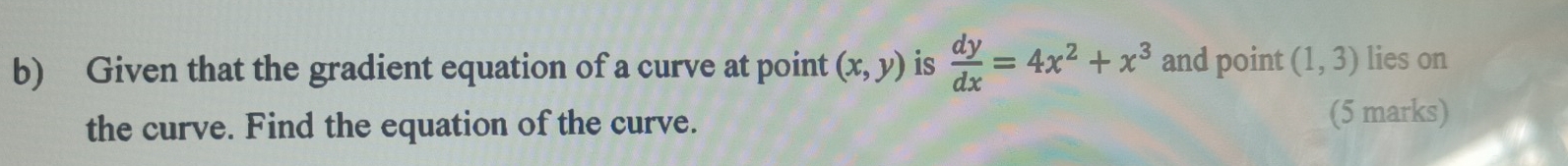 Given that the gradient equation of a curve at point (x,y) is  dy/dx =4x^2+x^3 and point (1,3) lies on
the curve. Find the equation of the curve.
(5 marks)