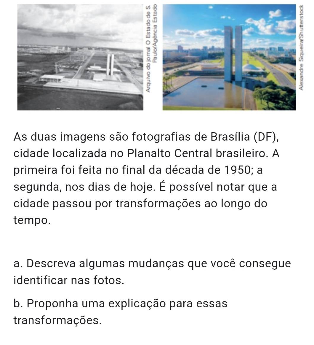 As duas imagens são fotografias de Brasília (DF), 
cidade localizada no Planalto Central brasileiro. A 
primeira foi feita no final da década de 1950; a 
segunda, nos dias de hoje. É possível notar que a 
cidade passou por transformações ao longo do 
tempo. 
a. Descreva algumas mudanças que você consegue 
identificar nas fotos. 
b. Proponha uma explicação para essas 
transformações.